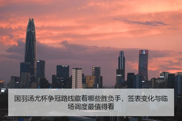 国羽汤尤杯争冠路线藏着哪些胜负手，签表变化与临场调度最值得看
